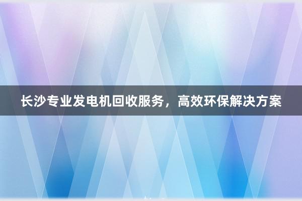 长沙专业发电机回收服务，高效环保解决方案